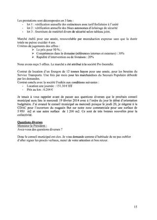 Les prestations sont décomposées en 3 lots :
- lot l : vériﬁcation annuelledesextincteursavectarif forfaitaire à l’unité
- lot 2 :vériﬁcation annuelle des blocs autonomes d’éclairage de sécurité
- lot 3 : fourniture dematériel divers desécuritéselontableaujoint.
Marché établi pour une année, renouvelable par reconduction expresse sans que la durée
totale ne puisse excéder 4 ans.
Critères dejugements des offres :
> Le prix pour 50 % ;
> Compétences dans le domaine (références internes et externes) : 30%
> Rapidité d’intervention ou de livraison : 20%
Nous avonsreçu 5 offres. Le marchéa étéattribué à la sociétéPro Incendie.
Contrat de location d’un fourgon de 12 tonneshayon pour une année,pour les besoinsdu
Service Transports. Une fois par mois pour les marchandises du Secours Populaire débordé
par les demandes.
Contrat conclu avec la société Fraikin aux conditions suivantes :
- Locationunejournée : 151.30€ HT
- Prix au km : 0.204 €
Je tenais à vous rappeler avant de passer aux questions diverses que le prochain conseil
municipal auralieu le mercredi 19février 2014avecà l’ordre dujour le débatd’orientation
budgétaire. J’ai avancé le conseil municipal au mercredi puisque le jeudi 20, je siègerai à la
CDAC pour l’ouverture du magasinBut sur notre zone commerciale pour une surface de
5 950 m2 et une autre surface de 1200 m2. Ce sont de très bonnes nouvelles pour la
collectivité.
Questions diverses
Monsieur le Président :
Avez-vous des questions diverses ?
Donc le conseil municipal est clos. Je vous demande comme d’habitude de ne pas oublier
d’aller signer les procès verbaux, merci de votre attention et bon retour.
15
 