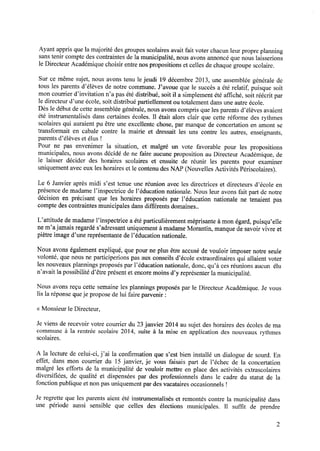 Ayant appris que la majorité des groupes scolaires avait fait voter chacun leur propre planning
sans tenir compte des contraintes de la municipalité, nous avons annoncé que nous laisserions
le Directeur Académique choisir entre nos propositions et celles de chaque groupe scolaire.
Sur ce même sujet, nous avons tenu le jeudi l9 décembre 2013, une assemblée générale de
tous les parents d’élèves de notre commune. J’avoue que le succès a été relatif, puisque soit
moncourrierd’invitation n’a pasétédistribué,soitil a simplementétéafﬁché,soitréécritpar
le directeur d’une école,soit distribué partiellement ou totalementdansuneautreécole.
Dès le début de cette assemblée générale, nous avons compris que les parents d’élèves avaient
été instrumentalisés dans certaines écoles. Il était alors clair que cette réforme des rythmes
scolaires qui auraient pu être une excellente chose, par manque de concertation en amont se
transformait en cabale contre la mairie et dressait les uns contre les autres, enseignants,
parents d’élèves et élus !
Pour ne pas envenimer la situation, et malgré un vote favorable pour les propositions
municipales, nous avons décidé de ne faire aucune proposition au Directeur Académique, de
le laisser décider des horaires scolaires et ensuite de réunir les parents pour examiner
uniquementavec eux les horaires et le contenu des NAP(Nouvelles Activités Périscolaires).
Le 6 Janvier après midi s’est tenue une réunion avec les directrices et directeurs d’école en
présence de madame l’inspectrice de l’éducation nationale. Nous leur avons fait part de notre
décision en précisant que les horaires proposéspar l’éducation nationale ne tenaient pas
compte des contraintes municipales dans différents domaines.
L’attitude de madame l’inspectrice a été particulièrement méprisante à mon égard, puisqu’elle
ne m’ajamais regardé s’adressant uniquement à madame Morantin, manque de savoir vivre et
piètre image d’une représentante de l’éducation nationale.
Nous avons également expliqué, que pour ne plus être accusé de vouloir imposer notre seule
volonté, que nous ne participerions pas aux conseils d’école extraordinaires qui allaient voter
lesnouveauxplanningsproposésparl’éducationnationale,donc,qu’à cesréunionsaucun élu
n’avait la possibilité d’êtreprésentet encoremoins d’y représenterla municipalité.
Nous avons reçu cette semaine les plannings proposés par le Directeur Académique. Je vous
lis la réponsequeje proposede lui faire parvenir :
« Monsieurle Directeur,
Je viens de recevoir votre courrier du 23 janvier 2014 au sujet des horaires des écoles de ma
commune à la rentrée scolaire 2014, suite à la mise en application des nouveaux rythmes
scolaires.
A la lecture de celui-ci, j’ai la conﬁrmation ques’est bien installé un dialoguede sourd.En
effet, dans mon courrier du 15 janvier, je vous faisais part de l’échec de la concertation
malgré les efforts de la municipalité de vouloir mettre en place des activités extrascolaires
diversiﬁées, de qualité et dispensées par des professionnels dans le cadre du statut de la
fonction publique et non pas uniquement par des vacataires occasionnels l
Je regrette que les parents aient été instrumentalisés et remontés contre la municipalité dans
une période aussi sensible que celles des élections municipales. Il sufﬁt de prendre
 