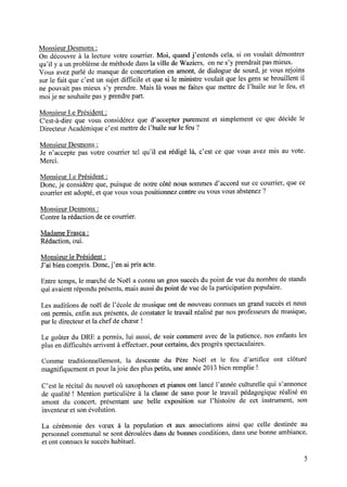 Monsieur Desmons:
On découvre à la lecture votre courrier. Moi, quand j’entends cela, si on voulait démontrer
qu’il y a un problème de méthode dans la ville de Waziers, on ne s’y prendrait pas mieux.
Vous avez parlé de manque de concertation en amont, de dialogue de sourd, je vous rejoins
surle fait quec’est un sujetdifﬁcile et quesi le ministre voulait quelesgenssebrouillent il
ne pouvait pas mieux s’y prendre. Mais là vous ne faites que mettre de l’huile sur le feu, et
moije ne souhaite pas y prendre part.
Monsieur Le Président :
C'est-à-dire que vous considérez que d’accepter purement et simplement ce que décide le
Directeur Académique c’est mettre de l’huile sur le feu ?
Monsieur Desmons:
Je n’accepte pas votre courrier tel qu’il est rédigé là, c’est ce que vous avez mis au vote.
Merci.
Monsieur Le Président :
Donc, je considère que, puisque de notre côté nous sommes d’accord sur ce courrier, que ce
courrier est adopté, et que vous vous positionnez contre ou vous vous abstenez ?
Monsieur Desmons:
Contre la rédaction dece courrier.
Madame Frasca :
Rédaction, oui.
Monsieur le Président :
J’ai bien compris. Donc,j’en ai pris acte.
Entre temps, le marché de Noël a connu un gros succèsdu point de vue du nombre de stands
qui avaient répondu présents, mais aussi du point de vue de la participation populaire.
Les auditions de noël de l’école de musique ont de nouveau connues un grand succès et nous
ont permis, enﬁn aux présents, de constater le travail réalisé par nos professeurs de musique,
par le directeur et la chef de choeur!
Le goûter du DRE a permis, lui aussi, de voir comment avec de la patience, nos enfants les
plus en difﬁcultés arrivent à effectuer, pour certains, des progrès spectaculaires.
Comme traditionnellement, la descente du Père Noël et le feu d’artiﬁce ont clôturé
magniﬁquement et pour lajoie des plus petits, une année 2013 bien remplie !
C’est le récital du nouvel où saxophones et pianos ont lancé l’année culturelle qui s’annonce
de qualité ! Mention particulière à la classe de saxo pour le travail pédagogique réalisé en
amont du concert, présentant une belle exposition sur l’histoire de cet instrument, son
inventeuret sonévolution.
La cérémonie des voeux à la population et aux associations ainsi que celle destinée au
personnel communal se sont déroulées dans de bonnes conditions, dans une bonne ambiance,
et ont connuesle succèshabituel.
 