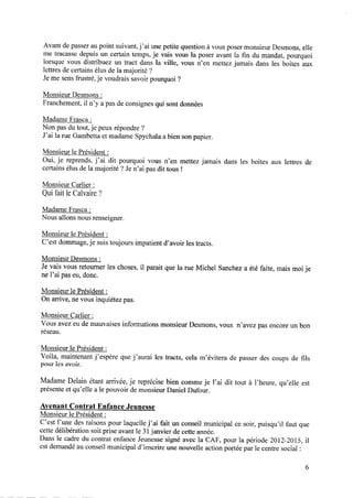 Avant de passer au point suivant, j’ai une petite question à vous poser monsieur Desmons, elle
me tracasse depuis un certain temps, je vais vous la poser avant la ﬁn du mandat, pourquoi
lorsque vous distribuez un tract dans la ville, vous n’en mettez jamais dans les boites aux
lettres de certains élus de la majorité ?
Jeme sensfrustré,je voudrais savoirpourquoi ?
Monsieur Desmons:
Franchement, il n’y a pas de consignes qui sont données
Madame Frasca :
Non pas du tout, je peux répondre ?
J’ai la rue Gambetta et madame Spychala a bien son papier.
Monsieur le Président :
Oui, je reprends, j’ai dit pourquoi vous n’en mettez jamais dans les boites aux lettres de
certains élus de la majorité ? Je n’ai pas dit tous !
Monsieur Carlier :
Qui fait le Calvaire ?
Madame Frasca :
Nous allons nous renseigner.
Monsieur le Président :
C’est dommage,je suis toujours impatient d’avoir les tracts.
Monsieur Desmons:
Je vais vous retourner les choses,il parait que la rue Michel Sancheza été faite, mais moi je
ne l’ai pas eu, donc.
Monsieur le Président :
On arrive, ne vous inquiétez pas.
Monsieur Carlier :
Vous avezeudemauvaisesinformations monsieurDesmons,vous n’avez pasencoreun bon
réseau.
Monsieur le Président :
Voila, maintenant j’espère que j’aurai les tracts, cela m’évitera de passer des coups de ﬁls
pour les avoir.
Madame Delain étant arrivée, je reprécise bien comme je l’ai dit tout à l’heure, qu’elle est
présente et qu’elle a le pouvoir de monsieur Daniel Dufour.
Avenant Contrat Enfance Jeunesse
Monsieur le Président :
C’est l’une des raisons pour laquelle j’ai fait un conseil municipal ce soir, puisqu’il faut que
cettedélibération soit prise avantle 31janvier decetteannée.
Dans le cadre du contrat enfance Jeunesse signé avec la CAF, pour la période 2012—2015, il
estdemandéauconseilmunicipal d’inscrire unenouvelleactionportéeparle centresocial:
 