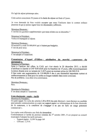 Il s’agit du séjour printemps ados.
Cette action concernera 30 jeunes et la durée du séjour est ﬁxée à 9 jours.
Je vous demandede bien vouloir accepterque nous l’incluons dans le contrat enfance
jeunesse et queje puisse signer tous les documents y afférents.
Monsieur Desmons:
C’est lié à la question supplémentaire que nous avions eue en décembre ?
Monsieur le Président :
Voila et il manquait ce séjour.
Monsieur Desmons:
D’accord il y avait 16 000,00 € qui n’étaient pas budgétés.
C’est ok pour nous.
Monsieur le Président :
C’estadoptéà l’unanimité.
Commission d’Appel d’Offres : attribution du marché « assurance du
personnel ».
Monsieur le Président : _
Suite à l’analyse des offres, la CAO, qui s’est réunie le 20 décembre 2013, a décidé
d’attribuer le marché à CNP SOFAXIS pour la franchise de 15jours, offre économiquement
la mieux disante avec sa variante de 11,81%pour un montant prime de 246.569,53 € .
Il faut noter une augmentation de 116 000,00 € dus à une sinistralité importante surtout et
malheureusementje dirai pour les arrêts en longue maladie dans notre commune.
Pas de problème, vous étiez à la commission.
Monsieur Desmons:
Non.
Monsieur le Président :
C’estdoncadoptéà l’unanimité.
Liste électorale : copie —tarifs
Monsieur le Président :
Un petit rappel. En vertu des articles L28 et R16 du code électoral <<tout électeur ou candidat
peut prendre communication en copie sur support papier ou informatique de la liste électorale
de la commune, à la condition de s’engager à ne pas en faire un usage purement
commercial >>.
Les copies sont effectuées aux frais du demandeur.
Conformément à l’arrêté du premier ministre du 1croctobre 2001, Il est proposé au conseil
municipal d’adopter les tarifs suivants :
- Support papier : 0,18 € la page A4
- CD-rom : 2,75 € .
 