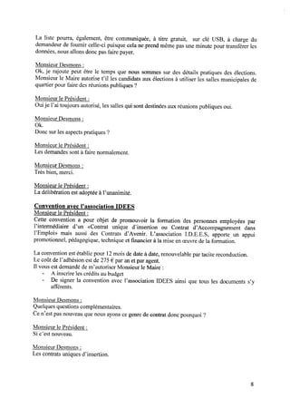 La liste pourra, également, être communiquée, à titre gratuit, sur clé USB, à charge du
demandeur de fournir celle-ci puisque cela ne prend même pas une minute pour transférer les
données, nous allons donc pas faire payer.
Monsieur Desmons:
0k, je rajoute peut être le temps que nous sommes sur des détails pratiques des élections.
Monsieur le Maire autorise t’il les candidats aux élections à utiliser les salles municipales de
quartier pour faire des réunions publiques ?
Monsieur le Président :
Ouije l’ai toujours autorisé, les salles qui sont destinées aux réunions publiques oui.
Monsieur Desmons:
Ok.
Donc sur les aspects pratiques ?
Monsieur le Président :
Les demandes sont à faire normalement.
Monsieur Desmons:
Trèsbien,merci.
Monsieur le Président :
La délibération estadoptéeàl’unanimité.
Convention avec l’association IDEES
Monsieur le Président :
Cette convention a pour objet de promouvoir la formation des personnes employées par
l’intermédiaire d’un «Contrat unique d’insertion ou Contrat d’Accompagnement dans
l’Emploi» mais aussi des Contrats d’Avenir. L’association I.D.E.E.S, apporte un appui
promotionnel, pédagogique,techniqueet ﬁnancier à la mise en oeuvrede la formation.
La convention est établie pour 12mois de date à date, renouvelable par tacite reconduction.
Le coût del’adhésion estde275€ par anetpar agent.
Il vous est demandé de m’autoriser Monsieur le Maire :
- A inscrire les créditsaubudget
- De signer la convention avec l’association IDEES ainsi que tous les documents s’y
afférents.
Monsieur Desmons:
Quelques questions complémentaires.
Ce n’est pas nouveau que nous ayons ce genre de contrat donc pourquoi ?
Monsieur le Président :
Si c’est nouveau.
Monsieur Desmons:
Lescontratsuniquesd’insertion.
 