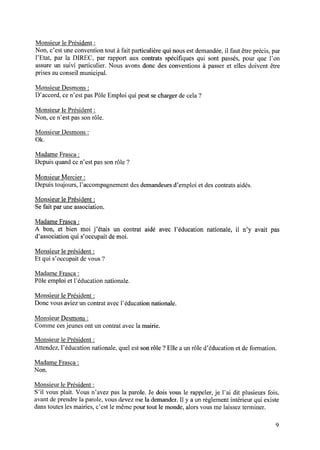 Monsieur le Président :
Non, c’est une convention tout à fait particulière qui nous est demandée, il faut être précis, par
l’Etat, par la DIREC, par rapport aux contrats spéciﬁques qui sont passés, pour que l’on
assure un suivi particulier. Nous avons donc des conventions à passer et elles doivent être
prises au conseil municipal.
Monsieur Desmons:
D’accord,cen’estpasPôleEmploi qui peutsechargerdecela?
Monsieur le Président :
Non, cen’est passonrôle.
Monsieur Desmons:
0k.
Madame Frasca :
Depuis quand ce n’est pas son rôle ?
Monsieur Mercier :
Depuis toujours, l’accompagnement des demandeurs d’emploi et des contrats aidés.
Monsieur le Président :
Se fait par une association.
Madame Frasca :
A bon, et bien moi j’étais un contrat aidé avec l’éducation nationale, il n’y avait pas
d’association qui s’occupait de moi.
Monsieur le président :
Et qui s’occupait de vous ?
Madame Frasca :
Pôleemploi et l’éducationnationale.
Monsieur le Président :
Donc vousaviezun contratavecl’éducationnationale.
Monsieur Desmons:
Comme cesjeunes ont un contrat avec la mairie.
Monsieur le Président :
Attendez,l’éducationnationale,quelestsonrôle ?Elle aunrôle d’éducationet deformation.
Madame Frasca :
Non.
Monsieur le Président :
S’il vous plait. Vous n’avez pas la parole. Je dois vous le rappeler, je l’ai dit plusieurs fois,
avant de prendre la parole, vous devez me la demander. Il y a un règlement intérieur qui existe
dans toutes les mairies, c’est le même pour tout le monde, alors vous me laissez terminer.
 