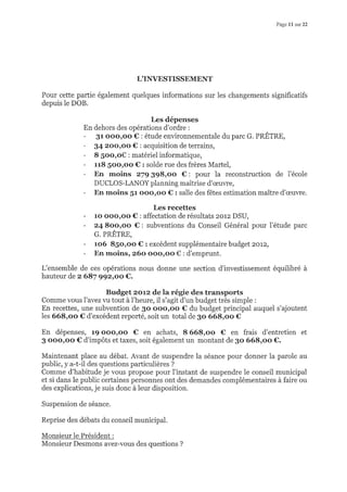 Page 11 sur 22
L'IIIIESTISSEMENT
Pour cette partie également quelques informations sur les changements significatifs
depuis le DOB.
Les dépenses
En dehors des opérations d'ordre :
- 31 ooo,oo € : étude environnementale du parc G. PRÊTRE,
- 34 2oo,oo € : acquisition de terrains,
- 8 5oo,o€ : matériel informatique,
- u8 Soo,oo € : solde rue des frères Martel,
- En rnoins z7g ggSroo €: pour la reconstruction de l'école
DUCLOS-I/,NOY planning maîtrise d'æuwe,
- En rnoins 51 oooroo € : salle des fêtes estimation maître d'æuwe.
Les recettes
- 1<r ooo,oo € : affectation de résultats 2012 DSU,
- 24 8oo,oo €: subventions du Conseil Général pour l'étude parc
G. PRÊTRE,
- 106 85o,oo € : excédent supplémentaire budget 2or2,
- En rnoins, z6o oooroo € : d'emprunt.
L'ensemble de ces opérations nous donne une section d'investissement équilibré à
hauteur de z 687 ggz-roo €.
Budget 2oLz de la régie des transports
Comme vous l'avez vu tout à l'heure, il s'agit d'un budget très simple :
En recettes, une subvention de 3o oooroo € du budget principal auquel s'ajoutent
les 668,oo € d'excédent reporté, soit un total de 3o 668,oo €
En dépenses, 19 ooo,oo €, en achats, 8 668,oo € en frais d'entretien et
3 oooroo € d'impôts et taxes, soit également un montant de 3o 668,oo €.
Maintenant place au débat. Avant de suspendre la séance pour donner la parole au
public, y a-t-il des questions particulières ?
Comme d'habitude je vous propose pour l'instant de suspendre le conseil municipal
et si dans le public certaines personnes ont des demandes complémentaires à faire ou
des explications, je suis donc à leur disposition.
Suspension de séance.
Reprise des débats du conseil municipal.
Monsieur le Président :
Monsieur Desmons avez-vous des questions ?
 