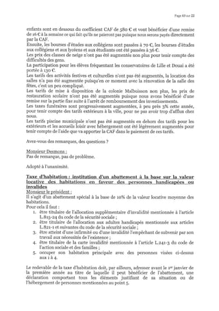 Page 13 sur 22
enfants sont en dessous du coefficient CAF de 58o € et vont bénéficier d'une remise
de 16 € à la semaine ce qui fait qu'ils ne paieront pas puisque nous serons payés directement
par la CAF.
Ensuite, les bourses d'études aux collégiens sont passées à 7o €,les bourses d'études
aux collégiens et aux lycéens et aux étudiants ont été passées à 36 C.
Les prix des classes de neige n'ont pas été augmentés non plus pour tenir compte des
difficultés des gens.
La participation pour les élèves fréquentant les conservatoires de Lille et Douai a été
portée à r3o €.
Les tarifs des activités festives et culturelles n'ont pas été augmentés, la location des
salles n'a pas été augmentée puisqu'en ce moment avec la rénovation de la salle des
fêtes, c'est un peu compliqué.
Les tarifs de mise à disposition de la colonie Malbuisson non plus, les prix de
restauration scolaire n'ont pas été augmentés puisque nous avons bénéficié d'une
remise sur la partie fixe suite à l'arrêt de remboursement des investissements.
Les taxes funéraires sont progressivement augmentées, à peu près g%o celte année,
pour tenir compte des tarifs extérieurs à la ville, pour ne pas avoir trop d'afflux chez
nous.
Les tarifs piscine municipale n'ont pas été augmentés en dehors des tarifs pour les
extérieurs et les accueils loisir avec hébergement ont été légèrement augmentés pour
tenir compte de I'aide que va apporter la CAF dans le paiement de ces tarifs.
Avez-vous des remarques, des questions ?
Monsieur Desmons :
Pas de remarque, pas de problème.
Adopté àl'unanimité.
Taxe d'habitation: institution d'un abattement à la base sur la valeur
invalides
Monsieur le président :
Il s'agit d'un abattement spécial à la base de to% de la valeur locative moyenne des
habitations.
Pour cela il faut :
1. être titulaire de l'allocation supplémentaire d'invalidité mentionnée à l'article
L.Br5-24 du code de la sécurité sociale ;
2. être titulaire de l'allocation aux adultes handicapés mentionnée aux afticles
L.Bzr-r et suivantes du code de la sécurité sociale ;
3. être atteint d'une infirmité ou d'une invalidité l'empêchant de subvenir par son
travail aux nécessités de l'existence ;
4. être titulaire de la carte invalidité mentionnée à l'article L.z4t-3 du code de
l'action sociale et des familles ;
S. occuper son habitation principale avec des personnes visées ci-dessus
auxrà4.
Le redevable de la taxe d'habitation doit, par ailleurs, adresser avant le 1". janvier de
la première année au titre de laquelle il peut bénéficier de I'abattement, une
déclaration comportant tous les éléments justifiant de sa situation ou de
l'hébergement de personnes mentionnées au point 5.
 