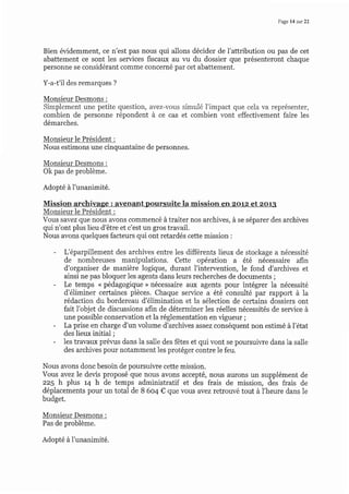 Page 14 sur 22
Bien évidemment, ce n'est pas nous qui allons décider de l'attribution ou pas de cet
abattement ce sont les services fiscaux au vu du dossier que présenteront chaque
personne se considérant comme concerné par cet abattement.
Y-a-t'il des remarques ?
Monsieur Desmons :
Simplement une petite question, avez-vous simulé I'impact que cela va représenter,
combien de personne répondent à ce cas et combien vont effectivement faire les
démarches.
Monsieur le Président :
Nous estimons une cinquantaine de personnes.
Monsieur Desmons :
Ok pas de problème.
Adopté àl'unanimité.
Mission archivage : avenant poursuite la mission en zotz et zot3
Monsieur le Président :
Vous savez que nous avons commencé à traiter nos archives, à se séparer des archives
qui n'ont plus lieu d'être et c'est un gros travail.
Nous avons quelques facteurs qui ont retardés cette mission :
- L'éparpillement des archives entre les différents lieux de stockage a nécessité
de nombreuses manipulations. Cette opération a été nécessaire afin
d'organiser de manière logique, durant l'intervention, le fond d'archives et
ainsi ne pas bloquer les agents dans leurs recherches de documents ;
- Le temps " pédagogique > nécessaire aux agents pour intégrer la nécessité
d'éliminer certaines pièces. Chaque service a êtê consulté par rapport à la
rédaction du bordereau d'élimination et la sélection de certains dossiers ont
fait I'objet de discussions afin de déterminer les réelles nécessités de service à
une possible conservation et la réglementation en vigueur ;
- Laprise en charge d'un volume d'archives assez conséquent non estimé à l'état
des lieux initial ;
- les travaux prérus dans la salle des fêtes et qui vont se poursuiwe dans la salle
des archives pour notamment les protéger contre le feu.
Nous avons donc besoin de poursuiwe cette mission.
Vous avez le devis proposé que nous avons accepté, nous aurons un supplément de
zz5 h plus r4 h de temps administratif et des frais de mission, des frais de
déplacements pour un total de B 6o4 € que vous avez retrouvé tout à l'heure dans le
budget.
Monsieur Desmons :
Pas de problème.
Adopté à I'unanimité.
 