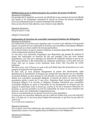 Page 15 sur 22
Monsieur le Président :
Les groupes de la majorité, en accord, ont décidé de ne pas nommer de nouvel adjoint
aux sports et de réorganiser autrement le travail au niveau du bureau municipal.
C'est une information que le conseil municipal doit entériner.
Donc au lieu d'avoir huit adjoints, nous restons à sept adjoints.
Monsieur Desmons :
Ok pour passer à sept.
Adopté à l'unanimité.
Indemnités de fonction de conseiller municipal titulaire de délégation
Monsieur le Président :
Les indemnités de fonction sont réparties entre le maire et les adjoints et ils peuvent
laisser une partie de leur indemnité de fonction aux conseillers municipaux délégués
qui assurent un certain nombre de travaux particuliers.
Or, le fait de baisser à sept le nombre d'adjoint,le montant disponible des indemnités
a bien évidemment diminué d'autant.
Je vais donc vous demander d'appliquer une disposition qui permet de majorer la
masse des indemnités en fonction du fait que pendant I'une des trois années
précédentes, une vilie qui a émargé à la dotation de solidarité urbaine et qui est en
ZUS peut prétendre à des indemnités de catégories supérieures, c'est-à-dire non pas
d'une ville qui va jusque 9 ooo habitants mais d'une ville d'au-delà de 9 ooo
habitants.
Me direz-vous, tout à I'heure on nous a dit qu'il fallait faire des économies et je vous
propose d'augmenter les indemnités.
Et bien non, je vous propose d'augmenter la masse des émoluments, mais
globalement sa distribution ne bougera pas puisqu'elle sera répartie sur un conseiller
municipal délégué en plus puisque je vais prendre un arrêté pour que Mme Danièle
Delain soit conseillère municipale déléguée à I'activité de loisirs en direction de la
population adulte à partir du 1er mai zorz; Monsieur René Lecourt sera conseiller
municipal délégué à ia sécurité et Madame Claudine Partnetzki sera conseillère
municipale déléguée au sport et l'ensemble de ces émoluments ne bougera pas par
rapport à maintenant mais si j'avais pu, comme je I'ai dit à monsieur Desmons, en
boutade, je pouvais prendre à la fois les indemnités de maire et ceux d'adjoint aux
finances, mais, mes indemnités n'augmenteront pas.
Donc je vous demande de me donner l'accord sur cette répartition.
Le taux pour les conseillers délégués sera de o,o6%o de l'indice brut ror5 soit zz8,o9 €
brut à la date du 1". mai zorz pour l'indice brut mensuel, ce qui fera un peu plus de
zoo € net.
Y a-t-il des avis contraires ?
Monsieur Desmons :
Sur ce point, nous nous abstenons, par contre nous n'avons pas eu le tableau avec les
indemnités comme vous le rappelez dans la délibération il est obligatoire.
Monsieur le Président :
Comment ?
 