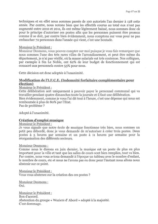 PagelT slur22
techniques et en effet nous sommes passés de roo autorisés l'an dernier à rz8 cette
année. Par contre, nous notons bien que les effectifs courus au total eux n'ont pas
augmenté entre 2o1o et 2orl, ils ont même légèrement baissé, nous sommes donc ok
pour le principe d'autoriser ces postes afin que les personnes puissent être promus
comme il se doit, par contre bien évidemment, nous comptons sur vous pour ne pas
embaucher 72 personnes dans l'année qui vient, c'est une boutade.
Monsieur le Président :
Monsieur Desmons, vous pouvez compter sur moi puisque je vous fais remarquer que
nous sommes l'une des très rares villes de l'arrondissement, et peut être même du
département, je n'ai pas vérifié, où la masse salariale est très contenue. Nos collègues,
par exemple à Sin Le Noble, ont 6z%o de leur budget de fonctionnement qui est
consacré aux personnels contre 53% pour nous.
Cette décision est donc adoptée à l'unanimité.
élection)
Monsieur le Président :
Cette déIibération sert uniquement à pouvoir payer le personnel communal qui va
travailler pendant quatre dimanches toute la journée et il faut une délibération.
Bien évidemment, comme je vous l'ai dit tout à l'heure, c'est une dépense qui nous est
remboursée à plus de 8o% par l'Etat.
Pas de problème ?
Adopté à I'unanimité.
Création d'ernploi musique
Monsieur le Président :
Je vous signale que notre école de musique fonctionne très bien, nous sommes un
petit peu débordé, donc je vous demande de m'autoriser à créer trois postes. Deux
postes à 5 heures par semaine et un poste à rr heures par semaine pour la
réorganisation des différents secteurs.
Monsieur Desmons :
Comme nous le disions en juin dernier, la musique est un poste de plus en plus
important pour la ville et tant que les salles de cours sont bien remplies, tout va bien.
Par contre, nous vous avions demandé à l'époque un tableau avec le nombre d'enfant,
le nombre de cours, etc et nous ne I'avons pas eu donc pour l'instant nous allons nous
abstenir sur ce point.
Monsieur le Président :
Vous vous abstenez sur la création des ces postes ?
Monsieur Desmons :
Oui.
Monsieur le Président :
Bon d'accord.
Abstention du groupe < Waziers d'Abord > adopté à la majorité.
C'est dommage.
 