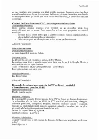 Page 18 sur 22
Je vais ,'ous faire une remarque tout à fait gentille monsieur Desmons, vous êtes dans
une ville où l'on vous donne énormément d'éléments, si votre abstention pour l'école
de musique ne tient qu'au fait que vous voulez avoir le détail, je trouve que cela est
dommage.
Contrat Enfance Jeunesse (CEJ) : développement des actions
Monsieur le Président :
Notre contrat enfance jeunesse s'est terminé au g1 décembre 2011. Son
renouvellement est en cours. Deux nouvelles actions sont proposées au conseil
municipal :
- Repaire d'ado, action portée par le Centre Social qui était en expérimentation
et que ia CAF est d'accord pour pérenniser;
- Mini camps pour les ados r5-r7 ans action portée par la commune.
Adopté à l'unanimité.
Sortie des anciens
Monsieur le Président :
Je passe la parole à madame Delain.
Madame Delain :
Le z7 juin il y aura un voyage des anciens à Bray-Dunes.
La matinée sera libre et ensuite nous irons dans une ferme à la Hooghe Moote à
Ghlvelde, ce sera un repas dansant.
Tarifs :Waziérois : 26,00 €uros ; extérieurs : 3o,oo €uros
Inscriptions du z9 mai au r9 juin.
Monsieur Desmons :
Pas de problème.
Adopté à I'unanimité.
Demande de subvention auprès d.e la CAF de Douai : matériel
d'investissement pour les ALSH
Monsieur le Président :
Nicole, tu as la parole.
Madame Treizébré :
La municipalité souhaite déposer auprès de la CAF de Douai un dossier de demande
de subvention afin de doter les ALSH de VIT, matériel petite enfance, toboggan,
châteaux gonflables, trampoline, tricycles, matériel nautique (Kayak + pagaies),
matériel de sport (protection), matériel camping (vaisselle), babyfoot, jeux de plein
air, matériel d'animation (postes radio et chaîne hifi).
Le coût du projet s'élève à7 257,68 €.
Part CAF sollicitée : z 4z7,gz€
Monsieur le Président :
On peut vous dire que ie pré-examen du dossier a été favorable auprès des services de
la CAF.
Pas d'objection ?
 