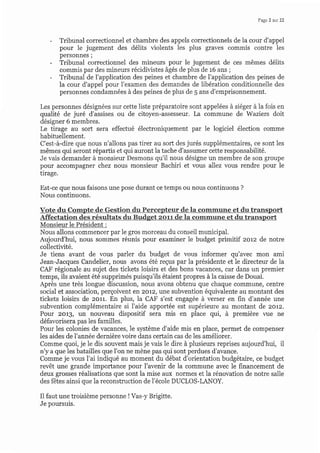 Page? sur 22
- Tribunal correctionnel et chambre des appels correctionnels de la cour d'appel
pour le jugement des délits violents les plus graves commis contre les
personnes;
- Tribunal correctionnel des mineurs pour le jugement de ces mêmes délits
commis par des mineurs récidivistes âgés de plus de 16 ans ;
- Tribunal de l'application des peines et chambre de l'application des peines de
la cour d'appel pour l'examen des demandes de libération conditionnelle des
personnes condamnées à des peines de plus de 5 ans d'emprisonnement.
Les personnes désignées sur cette liste préparatoire sont appelées à siéger à la fois en
qualité de juré d'assises ou de citoyen-assesseur. La commune de Waziers doit
désigner 6 membres.
Le tirage au sort sera effectué électroniquement par le logiciel élection comme
habituellement.
C'est-à-dire que nous n'allons pas tirer au sort des jurés supplémentaires, ce sont les
mêmes qui seront répartis et qui auront la tache d'assumet cette responsabilité.
Je vais demander à monsieur Desmons qu'il nous désigne un membre de son groupe
pour accompagner chez nous monsieur Bachiri et vous allez vous rendre pour le
tirage.
Est-ce que nous faisons une pose durant ce temps ou nous continuons ?
Nous continuons.
Nous allons commencer par le gros morceau du conseil municipal.
Aujourd'hui, nous sommes réunis pour examiner le budget primitif 2012 de notre
collectivité.
Je tiens avant de vous parler du budget de vous informer qu'avec mon ami
Jean-Jacques Candelier, nous avons été reçus par la présidente et le directeur de la
CAF régionale au sujet des tickets loisirs et des bons vacances, car dans un premier
temps, ils avaient été supprimés puisqu'ils étaient propres à la caisse de Douai.
Après une très longue discussion, nous avons obtenu que chaque commune, centre
social et association, perçoivent eî 2072, une subvention équivalente au montant des
tickets loisirs de zorr. En plus, la CAF s'est engagée à verser en fin d'année une
subvention complémentaire si l'aide apportée est supérieure au montant de zorz.
Pour 2ot1, un nouveau dispositif sera mis en place qui, à première vue ne
défavorisera pas les familles.
Pour les colonies de vacances, le système d'aide mis en place, permet de compenser
les aides de l'année dernière voire dans certain cas de les améliorer.
Comme quoi, je le dis souvent mais je vais le dire à plusieurs reprises aujourd'hui, il
n'y a que les batailles que l'on ne mène pas qui sont perdues d'avance.
Comme je vous l'ai indiqué au moment du débat d'orientation budgétaire, ce budget
revêt une grande importance pour l'avenir de la commune avec le financement de
deux grosses réalisations que sont la mise aux normes et la rénovation de notre salle
des fêtes ainsi que la reconstruction de l'école DUCLOS-LANOY.
Il faut une troisième personne ! Vas-y Brigitte.
Je poursuis.
Monsieur le Président :
 