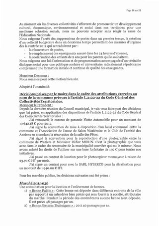 Page20 sur 22
Au moment où les diverses collectivités s'efforcent de promouvoir un développement
culturel, économique, environnemental et social dans nos territoires pour une
meilleure cohésion sociale, nous ne pouvons accepter sans réagir la casse de
l'Education Nationale.
Nous exigeons l'arrêt des suppressions de postes dans un premier temps, la création
d'un collectif budgétaire dans un deuxième temps permettant des mesures d'urgence
dès la rentrée zorz qui se traduiront par :
- la réouverture de postes,
- le remplacement des enseignants assuré dans les z4 heures d'absence,
- la scolarisation des enfants de z ans pour les parents qui le souhaitent.
Nous exigeons une loi d'orientation et de programmation accompagnée d'un véritable
dialogue social pour une politique scolaire et universitaire radicalement républicaine
comprenant une formation initiale et continue de qualité des enseignants.
Monsieur Desmons :
Nous sommes pour cette motion bien sûr.
Adopté à I'unanimité.
Décisions prises par le maire dans le cadre des attributions exercées au
nom de la commune prévues à I'articl e L.zrzz-zz du Code Général des
Collectivités Territoriales.
Monsieur le Président :
Depuis la dernière réunion du Conseil municipal, je vais vous faire part des décisions
que j'ai prises, en application des dispositions de l'article L.ztzz-zz du Code Général
des Collectivités Territoriales :
J'ai renouvelé le contrat de garantie Flotte Automobile pour un montant de
t9 64z.t8 € pour 2oL2.
J'ai signé la convention de mise à disposition d'un local communal entre la
commune et l'Association de Danse de Salon Waziéroise et le Club de l'amitié des
Anciens en attendant la rénovation de la salle des Fêtes.
J'ai signé la convention pour la reproduction d'une photographie entre la
commune de Waziers et Monsieur Didier MORIN. C'est la photographie que vous
avez dans le cadre du centenaire de Ia municipalité ouwière qui est le mineur. Nous
avons acheté les droits de I'utiliser sur une base forfaitaire de r5o € pour toutes nos
initiatives.
J'ai passé un contrat de location pour le photocopieur monnayeur à raison de
23.70 € HT par mois.
J'ai signé un contrat pour avec la SARL IIYSERCO pour la dératisation pour
un montant de 194o.oo € HT.
Pour les marchés publics, les décisions suivantes ont été prises :
Marehé zott-os6
Une consultation pour la location et l'enlèvement de bennes.
t) < Benne Public > : Cette benne est déposée dans différents endroits de la ville
par rapport à un calendrier bien précis qui sera fourni à la société, attributaire
du marché. Pendant la période des encombrants aucune benne n'est déposée.
Il est prévu 48 passages par an.
z) << Benne Seruices Techniques >> : zo à 4o passages par an.
 