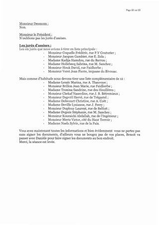 Page 22 sur 22
Monsieur Desmons :
Non.
Monsieur le Président :
N'oublions pas les jurés d'assises.
Lesjurés d'assises :
Les six jurés que
ïii:i,",HiË'"ïil,iJi::ËrÏi:Hïv co,,to.i., ;
Monsieur Jacques Gambier, rue E. Zola;
Madame Kadija Hamdou, rue du Barrou ;
Madame Hollebecq Sabrina, rue M. Sanchez ;
Monsieur Houk David, rue Faidherbe ;
Monsieur Veret Jean Pierre, impasse du Bivouac.
Mais comme d'habifude nous devons tirer une liste complémentaire de rz :
Madame Lesaic Marina, rue A. Thauvoye ;
Monsieur Brillon Jean Marie, rue Faidherbe ;
Madame Tronina Sandrine, rue des Houillères ;
Monsieur Chekaf Naserdine, rue J. B. Bétremieux;
Monsieur Dapwil Hewé, rue de Trégastel;
Madame Delecourt Christine, rue A. Coët ;
Madame Deville Lysianne, rue J. Ferry;
Monsieur Duplouy Laurent, rue de Belfort ;
Madame Dupuis Stéphanie, rue M. Sanchez ;
Monsieur Kouraichi Abdallah, rue de l'Ingénieur ;
Monsieur Mertz Victor, cité du Haut Terroir ;
Madame Naels Sylvie, rue de Ia Paix.
Vous avez maintenant toutes les informations et bien évidemment vous ne partez pas
sans signer les documents, d'ailleurs vous ne bougez pas de vos places, Benoit va
passer avec Danièle pour faire signer les documents au bon endroit.
Merci, la séance est levée.
 