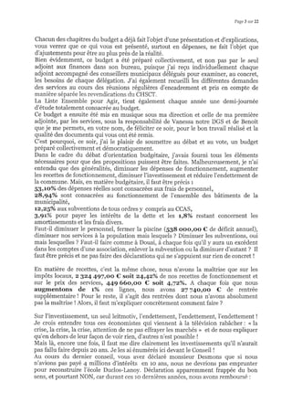 Page 3 sur 22
Chacun des chapitres du budget a déjà fait l'objet d'une présentation et d'explications,
vous verrez que ce qui vous est présenté, surtout en dépenses, ne fait l'objet que
d'ajustements pour être au plus près de la réalité.
Bien évidemment, ce budget a été préparé coliectivement, et non pas par le seul
adjoint aux finances dans son bureau, puisque j'ai reçu individuellement chaque
adjoint accompagné des conseillers municipar:x délégués pour examiner, au concret,
les besoins de chaque délégation. J'ai également recueilli les différentes demandes
des services au cours des réunions régulières d'encadrement et pris en compte de
manière séparée les revendications du CHSCT.
La Liste Ensemble pour Agir, tient également chaque année une demi-journée
d'étude totalement consacrée au budget.
Ce budget a ensuite été mis en musique sous ma direction et celle de ma première
adjointe, par les services, sous la responsabilité de Vanessa notre DGS et de Benoit
que je me permets, en votre nom, de féiiciter ce soir, pour le bon travail réalisé et la
qualité des documents qui vous ont été remis.
C'est pourquoi, ce soir, j'ai le plaisir de soumettre au débat et au vote, un budget
préparé collectivement et démocratiquement.
Dans le cadre du débat d'orientation budgétaire, j'avais fourni tous les éléments
nécessaires pour que des propositions puissent être faites. Malheureusement, je n'ai
entendu que des généralités, diminuer les dépenses de fonctionnement, augmenter
les recettes de fonctionnement, diminuer l'investissement et réduire l'endettement de
la commune. Mais, en matière budgétaire, il faut être précis :
gJrtoo/o des dépenses réelles sont consacrées aux frais de personnel,
z8r94o/o sont consacrées au fonctionnement de l'ensemble des bâtiments de la
municipalité,
l2rz5o/o aux subventions de tous ordres y compris au CCAS,
3r9L% pour payer les intérêts de la dette et les tr$%o restant concernent les
amortissements et les frais divers.
Faut-il diminuer le personnel, fermer la piscine (SS8 ooo,oo € de déficit annuel),
diminuer nos services à la population mais lesquels ? Diminuer les subventions, oui
mais lesquelles ? Faut-il faire comme à Douai, à chaque fois qu'il y aura un excédent
dans les comptes d'une association, enlever la subvention ou la diminuer d'autant ? Il
faut être précis et ne pas faire des déclarations qui ne s'appuient sur rien de concret !
En matière de recettes, c'est la même chose, nous n'avons la maîtrise que sur les
impôts locaux, z 824 497roo € soit 24r42%o de nos recettes de fonctionnement et
sur le prix des services, 449 660100 € soit 4r7z%. A chaque fois que nous
auggnentons de t%o ces lignes, nous avons 27 74oroo C de rentrée
supplémentaire ! Pour le reste, il s'agit des rentrées dont nous n'avons absolument
pas la maîtrise ! Alors, il faut m'expliquer concrètement comment faire ?
Sur l'investissement, un seul leitmotiv, l'endettement, l'endettement, l'endettement !
Je crois entendre tous ces économistes qui viennent à la télévision rabâcher : <.la
crise, la crise, la crise, attention de ne pas effrayer les marchés >> et de nous expliquer
qu'en dehors de leur façon de voir rien, d'autres n'est possible !
Mais là, encore une fois, il faut me dire clairement les investissements qu'il n'aurait
pas fallu faire depuis zo ans. Je les ai énumérés ici devant le Conseil !
Au cours du dernier conseil, vous avez déclaré monsieur Desmons que si nous
n'avions pas payé 4 millions d'intérêts en 10 ans, nous ne dewions pas emprunter
pour reconstruire l'école Duclos-Lanoy. Déclaration apparemment frappée du bon
sens, et pourtant NON, car durant ces 10 dernières années, nous avons remboursé :
 
