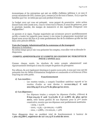 Page 5 sur 22
économiques et les entreprises qui ont un chiffre d'affaires inférieur à ro ooo €
seront exonérées de CFE, comme quoi, comme je I'ai dis tout à l'heure, il n'y a que les
batailles que l'on ne mène pas qui sont perdues d'avance.
Le budget zorz qui vous est présenté, nous permet de poursuiwe notre action
durant toute cette année avec, vous le verrez tout à I'heure, le souci de préserver, pour
le prochain mandat, des marges de manæuwe et des capacités d'emprunt non
négligeables !
Je persiste et je signe, l'équipe majoritaire qui m'entoure prouve quotidiennement
qu'elle a toutes les capacités pour mener à son terme le programme municipal sur
lequel nous avons été élus et je reste parfaitement fier de la confiance qu'elle me fait
dans cette période difficile.
Vote du Cornpte Administratif de la commune et du transport
Monsieur le Président :
En même temps que je vais vous présenter les comptes, vous allez voir se dérouler le
diaporama.
COMPIBADMINISTRATIF ET COMPTE DE GESTION DU PERCEP"TEUR
POUR L'ANNEE 2011
Comme chaque année, les résultats de notre compte administratif sont
rigoureusement identiques à ceux du compte de gestion du percepteur.
Par ailleurs, ils sont également identiques à quatre euros près, à ceux qui vous ont été
présentés lors du Débat d'Orientation Budgétaire et commentés et m'éviteront d'être
trop long sur cetLe partie.
Fonctionnement
r) Les recettes :
- Les recetLes totales, y compris l'excédent antérieur reporté et les
recettes d'ordre se sont élevées à 10 o12 26grL7 € soit
2o2 684195€ et 2ro7%o de plus qu'en 2o1o.
z) Les dépenses:
- Les dépenses totales y compris les dépenses d'ordre, s'élèvent à
8 652 r.o4,2g € soit 75g7zr8o € et o,88yo de plus qu'en
2o1o, cette bonne gestion de nos dépenses pour la 3ème nn1$g
consécutive, montre que nos dépenses sont parfaitement maîtrisées
- 2OO9, + O,O1%o
- 2O1O, - 0,36, + 50 OOO,OO, + 0,68%0
- 2011, + o,BB%, +7o ooo,oo, + L,696
Nous dégageons donc un excédent total de fonctionnement à hauteur de
r 36o 164,88 €, supérieur de l^27 l-r,2)1,S € à celui de zoro.
 