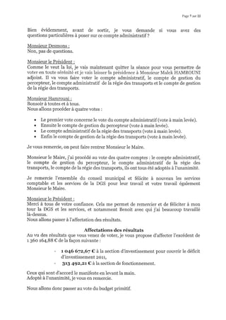 Pagel *r22
Bien évidemment, avant de sortir, je vous demande si vous avez des
questions particulières à poser sur ce compte administratif ?
Monsieur Desmons :
Non, pas de questions.
Monsieur le Président :
Comme le veut la loi, je vais maintenant quitter la séance pour vous permettre de
voter en toute sérénité et je vais laisser la présidence à Monsieur Malek HAMROUNI
adjoint. Il va vous faire voter le compte administratif, le compte de gestion du
percepteur, le compte administratif de la régie des transports et le compte de gestion
de la régie des transports.
Monsieur Hamrouni :
Bonsoir à toutes et à tous.
Nous allons procéder à quatre votes :
. Le premier vote concerne le vote du compte administratif (vote à main levée).
. Ensuite le compte de gestion du percepteur (vote à main levée).
. Le compte administratif de la régie des transports (vote à main levée).
. Enfin le compte de gestion de la régie des transports (vote à main levée).
Je vous remercie, on peut faire rentrer Monsieur le Maire.
Monsieur le Maire, j'ai procédé au vote des quatre comptes : le compte administratif,
le compte de gestion du percepteur, le compte administratif de la régie des
transports, le compte de la régie des transports, ils ont tous été adoptés à l'unanimité.
Je remercie l'ensemble du conseil municipal et félicite à nouveau les services
comptable et les services de la DGS pour leur travail et votre travail également
Monsieur le Maire.
Monsieur le Président :
Merci à tous de votre confiance. Cela me permet de remercier et de féliciter à mon
tour la DGS et les services, et notamment Benoit avec qui j'ai beaucoup travaillé
là-dessus.
Nous allons passer à l'affectation des résultats.
Affectations des résultats
Au r,rr des résultats que vous venez de voter, je vous propose d'affecter I'excédent de
r 36o t64,BB € de la façon suivante :
- 1. o.46 672167 € à la section d'investissement pour couvrir le déficit
d'investissement 2ol1,
- 318 4g2r2t € à la section de fonctionnement.
Ceux qui sont d'accord le manifeste en levant la main.
Adopté à l'unanimité, je vous en remercie.
Nous allons donc passer au vote du budget primitif.
 