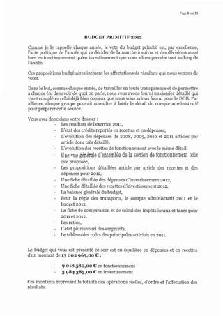 Page 8 sur 22
BUDGET PRIMITIF zorz
Comme je le rappelle chaque année, le vote du budget primitif est, par excellence,
l'acte politique de l'année qui va décider de la marche à suiwe et des décisions aussi
bien en fonctionnement qu'en investissement que nous allons prendre tout au long de
l'année.
Ces propositions budgétaires incluent les affectations de résultats que nous venons de
voter.
Dans le but, comme chaque année, de travailler en toute transparence et de permettre
à chaque élu de savoir de quoi on parle, nous vous avons fourni un dossier détaillé qui
vient compléter celui déjà bien copieux que nous vous avions fourni pour le DOB. Par
ailleurs, chaque groupe pouvait consulter à loisir le détail du compte administratif
pour préparer cette séance.
Vous avez donc dans votre dossier :
- Les résultats de l'exercice 2011,
- L'état des crédits reportés en recettes et en dépenses,
- L'évolution des dépenses de zoo8, 2oog,2o1o et zon articles par
ar[icle donc très détail]é,
- L'évolution des recettes de fonctionnement avec le même détail,
- Une vue généIale d'ensemble de la section de fonctionnement telle
que proposee,
- Les propositions détaillées article par article des recettes et des
dépenses pour 2012,
- Une fiche détaillée des dépenses d'investissement 2oL2,
- Une fiche détaillée des recettes d'investissement 2ot2,
- La balance générale du budget,
- Pour la régie des transports, le compte administratif zorr et le
budget 2ot2,
- La fiche de comparaison et de calcul des impôts locaux et taxes pour
2011 et 2o-2,
- Les ratios,
- L'état pluriannuel des emprunts,
- Le tableau des coûts des principales activités en 2011.
Le budget qui vous est présenté ce soir est en équilibre en dépenses et en recettes
d'un montant de 13 oo2 965,oo €:
- g o18 S8o,oo € en fonctionnement
- 3 984 385,oo € en investissement
Ces montants reprenant la totalité des opérations réelles, d'ordre et l'affectation des
résultats.
 