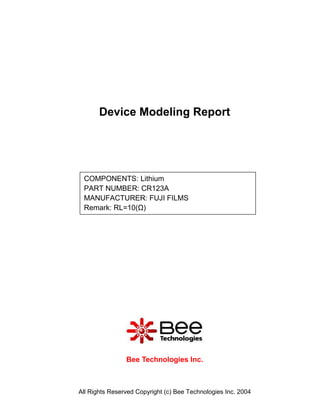 Device Modeling Report




 COMPONENTS: Lithium
 PART NUMBER: CR123A
 MANUFACTURER: FUJI FILMS
 Remark: RL=10(Ω)




                Bee Technologies Inc.



All Rights Reserved Copyright (c) Bee Technologies Inc. 2004
 