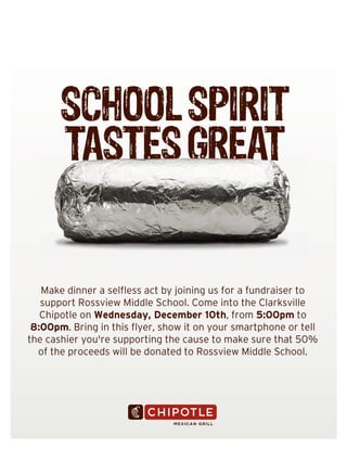 SCHOOL SPIRIT 
TASTES GREAT 
Make dinner a selfless act by joining us for a fundraiser to 
support Rossview Middle School. Come into the Clarksville 
Chipotle on Wednesday, December 10th, from 5:00pm to 
8:00pm. Bring in this flyer, show it on your smartphone or tell 
the cashier you're supporting the cause to make sure that 50% 
of the proceeds will be donated to Rossview Middle School. 
