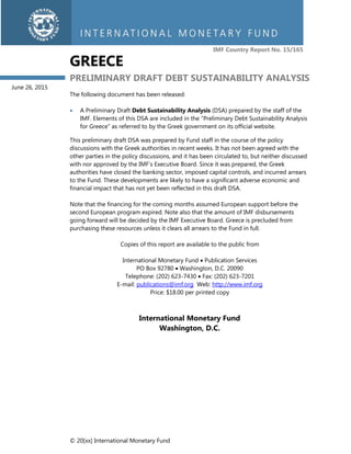 © 20[xx] International Monetary Fund
IMF Country Report No. 15/165
GREECE
PRELIMINARY DRAFT DEBT SUSTAINABILITY ANALYSIS
The following document has been released:
 A Preliminary Draft Debt Sustainability Analysis (DSA) prepared by the staff of the
IMF. Elements of this DSA are included in the “Preliminary Debt Sustainability Analysis
for Greece” as referred to by the Greek government on its official website.
This preliminary draft DSA was prepared by Fund staff in the course of the policy
discussions with the Greek authorities in recent weeks. It has not been agreed with the
other parties in the policy discussions, and it has been circulated to, but neither discussed
with nor approved by the IMF’s Executive Board. Since it was prepared, the Greek
authorities have closed the banking sector, imposed capital controls, and incurred arrears
to the Fund. These developments are likely to have a significant adverse economic and
financial impact that has not yet been reflected in this draft DSA.
Note that the financing for the coming months assumed European support before the
second European program expired. Note also that the amount of IMF disbursements
going forward will be decided by the IMF Executive Board. Greece is precluded from
purchasing these resources unless it clears all arrears to the Fund in full.
Copies of this report are available to the public from
International Monetary Fund  Publication Services
PO Box 92780  Washington, D.C. 20090
Telephone: (202) 623-7430  Fax: (202) 623-7201
E-mail: publications@imf.org Web: http://www.imf.org
Price: $18.00 per printed copy
International Monetary Fund
Washington, D.C.
June 26, 2015
 