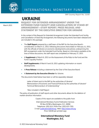 © 2015 International Monetary Fund
IMF Country Report No. 15/69
UKRAINE
REQUEST FOR EXTENDED ARRANGEMENT UNDER THE
EXTENDED FUND FACILITY AND CANCELLATION OF STAND-BY
ARRANGEMENT—STAFF REPORT; PRESS RELEASE; AND
STATEMENT BY THE EXECUTIVE DIRECTOR FOR UKRAINE
In the context of the Request for Extended Arrangement Under the Extended Fund Facility
and Cancellation of Stand-By Arrangement, the following documents have been released and
are included in this package:
 The Staff Report prepared by a staff team of the IMF for the Executive Board’s
consideration on March 11, 2015, following discussions that ended on February 11, 2015,
with the officials of Ukraine on economic developments and policies underpinning the
IMF arrangement under the Extended Fund Facility. Based on information available at the
time of these discussions, the staff report was completed on February 27, 2015.
 A Supplement of March 6, 2015 on the Assessment of the Risks to the Fund and the
Fund’s Liquidity Position
 Staff Supplements of March 9 and 10, 2015 updating information on recent
developments.
 A Press Release including a statement by the Chair of the Executive Board.
 A Statement by the Executive Director for Ukraine.
The documents listed below have been or will be separately released.
Letter of Intent sent to the IMF by the authorities of Ukraine*
Memorandum of Economic and Financial Policies by the authorities of Ukraine*
Technical Memorandum of Understanding*
*Also included in Staff Report
The policy of publication of staff reports and other documents allows for the deletion of
market-sensitive information.
Copies of this report are available to the public from
International Monetary Fund  Publication Services
PO Box 92780  Washington, D.C. 20090
Telephone: (202) 623-7430  Fax: (202) 623-7201
E-mail: publications@imf.org Web: http://www.imf.org
Price: $18.00 per printed copy
International Monetary Fund
Washington, D.C.
March 2015
 