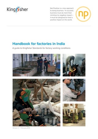 Net Positive is a new approach
to doing business. To succeed,
business must do more than
minimise its negative impact –
it must be designed to have a
positive impact on the world.
Version 1.1  February 2013
Handbook for factories in India
A guide to Kingfisher Standards for factory working conditions
 