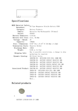 Specifications
MSDS Material Safety
Datasheet:
CR Type Manganese Dioxide Battery PSDS
Category: Battery Products
Family: Batteries Non-Rechargeable (Primary)
Series: CR1632
Battery Chemistry: Lithium
Battery Cell Size: Coin, 16.0mm
Voltage - Rated: 3V
Capacity: 140mAh
Size / Dimension: 0.63" Dia x 0.13" H (16.0mm x 3.2mm)
Termination Style: Requires Holder
Discharge Rate: 100µA
Weight: 0.06 oz (1.71g)
Shipping Info:
Due to possible restrictions, a change in ship
method may be required.
Dynamic Catalog: CR (Coin) Series
Associated Product:
3092TRK-ND - RETAINER COIN CELL 16MM SMD
2993TRK-ND - BATTERY CONTACT NEGATIVE SMD
2992TRK-ND - BATTERY CONTACT NEGATIVE SMD
2983TRK-ND - BATTERY SPRING CONTACT NEG SMD
2982TRK-ND - BATTERY CONTACT NEGATIVE SMD
2981TRK-ND - BATTERY CONTACT NEGATIVE SMD
3092K-ND - RETAINER COIN CELL SMD 16MM
2993K-ND - BATTERY CONTACT NEGATIVE SMD
2992K-ND - BATTERY CONTACT NEGATIVE SMD
2983K-ND - BATTERY CONTACT NEGATIVE SMD
More...
Related products
 CR1632
BATTERY LITHIUM COIN 3V 16MM
 