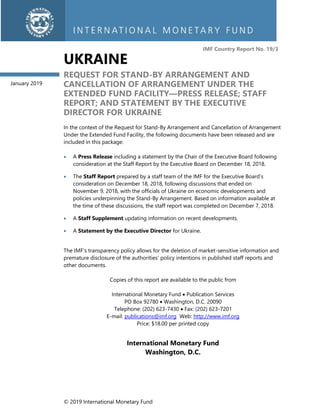 © 2019 International Monetary Fund
IMF Country Report No. 19/3
UKRAINE
REQUEST FOR STAND-BY ARRANGEMENT AND
CANCELLATION OF ARRANGEMENT UNDER THE
EXTENDED FUND FACILITY—PRESS RELEASE; STAFF
REPORT; AND STATEMENT BY THE EXECUTIVE
DIRECTOR FOR UKRAINE
In the context of the Request for Stand-By Arrangement and Cancellation of Arrangement
Under the Extended Fund Facility, the following documents have been released and are
included in this package:
• A Press Release including a statement by the Chair of the Executive Board following
consideration at the Staff Report by the Executive Board on December 18, 2018.
• The Staff Report prepared by a staff team of the IMF for the Executive Board’s
consideration on December 18, 2018, following discussions that ended on
November 9, 2018, with the officials of Ukraine on economic developments and
policies underpinning the Stand-By Arrangement. Based on information available at
the time of these discussions, the staff report was completed on December 7, 2018.
• A Staff Supplement updating information on recent developments.
• A Statement by the Executive Director for Ukraine.
The IMF’s transparency policy allows for the deletion of market-sensitive information and
premature disclosure of the authorities’ policy intentions in published staff reports and
other documents.
Copies of this report are available to the public from
International Monetary Fund • Publication Services
PO Box 92780 • Washington, D.C. 20090
Telephone: (202) 623-7430 • Fax: (202) 623-7201
E-mail: publications@imf.org Web: http://www.imf.org
Price: $18.00 per printed copy
International Monetary Fund
Washington, D.C.
January 2019
 