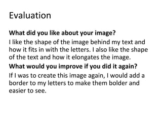 Evaluation 
What did you like about your image? 
I like the shape of the image behind my text and 
how it fits in with the letters. I also like the shape 
of the text and how it elongates the image. 
What would you improve if you did it again? 
If I was to create this image again, I would add a 
border to my letters to make them bolder and 
easier to see. 
 
