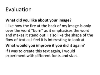 Evaluation 
What did you like about your image? 
I like how the fire at the back of my image is only 
over the word “burn” as it emphasises the word 
and makes it stand out. I also like the shape of the 
flow of text as I feel it is interesting to look at. 
What would you improve if you did it again? 
If I was to create this text again, I would 
experiment with different fonts and sizes. 
 
