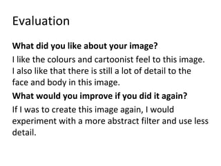 Evaluation 
What did you like about your image? 
I like the colours and cartoonist feel to this image. 
I also like that there is still a lot of detail to the 
face and body in this image. 
What would you improve if you did it again? 
If I was to create this image again, I would 
experiment with a more abstract filter and use less 
detail. 
 
