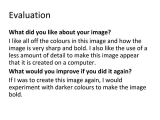 Evaluation 
What did you like about your image? 
I like all off the colours in this image and how the 
image is very sharp and bold. I also like the use of a 
less amount of detail to make this image appear 
that it is created on a computer. 
What would you improve if you did it again? 
If I was to create this image again, I would 
experiment with darker colours to make the image 
bold. 
 