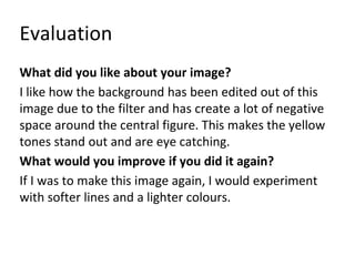 Evaluation 
What did you like about your image? 
I like how the background has been edited out of this 
image due to the filter and has create a lot of negative 
space around the central figure. This makes the yellow 
tones stand out and are eye catching. 
What would you improve if you did it again? 
If I was to make this image again, I would experiment 
with softer lines and a lighter colours. 
 