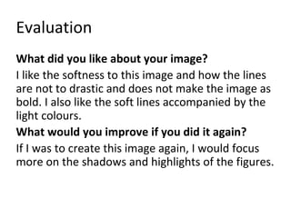 Evaluation 
What did you like about your image? 
I like the softness to this image and how the lines 
are not to drastic and does not make the image as 
bold. I also like the soft lines accompanied by the 
light colours. 
What would you improve if you did it again? 
If I was to create this image again, I would focus 
more on the shadows and highlights of the figures. 
 