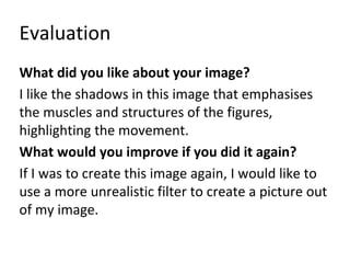 Evaluation 
What did you like about your image? 
I like the shadows in this image that emphasises 
the muscles and structures of the figures, 
highlighting the movement. 
What would you improve if you did it again? 
If I was to create this image again, I would like to 
use a more unrealistic filter to create a picture out 
of my image. 
 