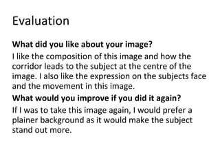 Evaluation 
What did you like about your image? 
I like the composition of this image and how the 
corridor leads to the subject at the centre of the 
image. I also like the expression on the subjects face 
and the movement in this image. 
What would you improve if you did it again? 
If I was to take this image again, I would prefer a 
plainer background as it would make the subject 
stand out more. 
 