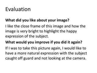 Evaluation 
What did you like about your image? 
I like the close frame of this image and how the 
image is very bright to highlight the happy 
expression of the subject. 
What would you improve if you did it again? 
If I was to take this picture again, I would like to 
have a more natural expression with the subject 
caught off guard and not looking at the camera. 
 