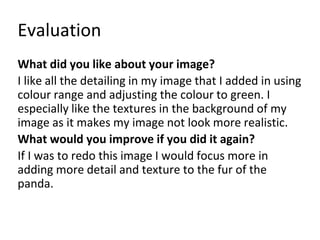 Evaluation 
What did you like about your image? 
I like all the detailing in my image that I added in using 
colour range and adjusting the colour to green. I 
especially like the textures in the background of my 
image as it makes my image not look more realistic. 
What would you improve if you did it again? 
If I was to redo this image I would focus more in 
adding more detail and texture to the fur of the 
panda. 
 
