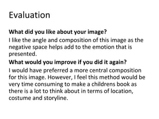Evaluation 
What did you like about your image? 
I like the angle and composition of this image as the 
negative space helps add to the emotion that is 
presented. 
What would you improve if you did it again? 
I would have preferred a more central composition 
for this image. However, I feel this method would be 
very time consuming to make a childrens book as 
there is a lot to think about in terms of location, 
costume and storyline. 
 