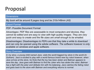 Proposal 
Dimensions 
My book will be around 8 pages long and be 210x148mm (A5) 
Export Format 
PDF- Possible Document Format 
Advantages: PDF files are assessable to most computers and devices, they 
cannot be edited and are easy to view with high quality images. They are very 
quick and easy to create and the file sizes are small enough to be emailed. 
Disadvantages: Disadvantages to PDFs are that they take a while to download 
and can only be opened using the adobe software. The software however is only 
available on windows and apple software. 
Story Overview 
In my story, a young child named Jace, visits the world biggest toy store in the world (In 
Gotham). Jace is excited to play with a world famous brand new toy robot however, when 
Jace arrives at the store, he finds that the toy has been stolen and Batman appears to 
save the day. Jace goes with Batman to find the Joker who has stolen the robot. Batman 
has a fight with the joker and defeats him with his batarang. Jace catches the failing robot 
and goes back to the store with Batman and everything returns to normal. 
 