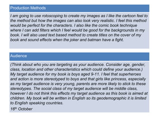 Production Methods 
I am going to use rotoscoping to create my images as I like the cartoon feel to 
the method but how the images can also look very realistic. I feel this method 
would be perfect for the characters. I also like the comic book technique 
where I can add filters which I feel would be good for the backgrounds in my 
book. I will also used text based method to create titles on the cover of my 
book and sound effects when the joker and batman have a fight. 
Audience 
(Think about who you are targeting as your audience. Consider age, gender, 
class, location and other characteristics which could define your audience.) 
My target audience for my book is boys aged 9-11. I feel that superheroes 
and action is more stereotyped to boys and that girls like princess, especially 
as my target audience is very young, parents are more likely to stick to these 
stereotypes. The social class of my target audience will be middle class, 
however I do not think this effects my target audience as this book is aimed at 
children. My book will be written in English so its geodemographic it is limited 
to English speaking countries. 
Deadline 
16th October 
 