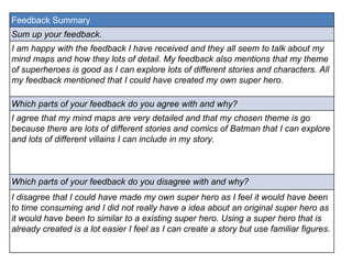 Feedback Summary 
Sum up your feedback. 
I am happy with the feedback I have received and they all seem to talk about my 
mind maps and how they lots of detail. My feedback also mentions that my theme 
of superheroes is good as I can explore lots of different stories and characters. All 
my feedback mentioned that I could have created my own super hero. 
Which parts of your feedback do you agree with and why? 
I agree that my mind maps are very detailed and that my chosen theme is go 
because there are lots of different stories and comics of Batman that I can explore 
and lots of different villains I can include in my story. 
Which parts of your feedback do you disagree with and why? 
I disagree that I could have made my own super hero as I feel it would have been 
to time consuming and I did not really have a idea about an original super hero as 
it would have been to similar to a existing super hero. Using a super hero that is 
already created is a lot easier I feel as I can create a story but use familiar figures. 
 