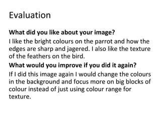 Evaluation 
What did you like about your image? 
I like the bright colours on the parrot and how the 
edges are sharp and jagered. I also like the texture 
of the feathers on the bird. 
What would you improve if you did it again? 
If I did this image again I would change the colours 
in the background and focus more on big blocks of 
colour instead of just using colour range for 
texture. 
 