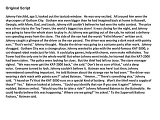 Original Script 
Johnny Fairchild, age 5, looked out the taxicab window. He was very excited. All around him were the 
skyscrapers of Gotham City. Gotham was even bigger than he had imagined back at home in Roswell, 
Georgia, with Mom, Dad, and Jacob. Johnny still couldn't believe he had won the radio contest. The prize 
was a free trip to the Toy Tower, the world's biggest toy store! It was closing for the night, and Johnny 
was going to have the whole store to play in. As Johnny was getting out of the cab, he noticed a delivery 
van speeding away from the store. The side of the van had the words "Felini Movers" written on it. 
Johnny caught a glimpse of the driver as the van passed. The driver was wearing a dark mask with pointy 
ears." That's weird," Johnny thought. Maybe the driver was going to a costume party after work. Johnny 
shrugged. Gotham City was a strange place. Johnny wanted to play with the world-famous KAT-2000, a 
cat-shaped robot made just for kids. It could play games, help with chores, even make milkshakes. Toy 
Tower had the only one in the whole world! But when Johnny went inside, he learned that the KAT-2000 
had been stolen. The police were looking for clues. But the thief had left no trace. The store manager 
sighed. "We may never get the KAT-2000 back," she said." Don't be so sure of that," said a deep 
voice. Everyone turned to look. Johnny couldn't believe it. Batman was here! Just then, Johnny 
remembered something important. He told Batman about the strange van he had seen." The driver was 
wearing a dark mask with pointy ears?" asked Batman. "Hmmm...""There's something else," Johnny 
said. "I heard on TV that the KAT-2000 runs on a special kind of battery. Won't the thief need a supply of 
those?" Yes." Batman looked at Johnny. "Could you identify that van if you saw it again?" Johnny 
nodded. Batman smiled. "Would you like to take a ride?" Johnny followed Batman to the Batmobile. He 
could hardly believe this was happening." Where are we going?" he asked." To the Supervolt Battery 
Factory," Batman said. 
 