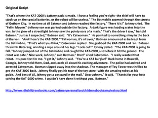 Original Script 
"That's where the KAT-2000's battery pack is made. I have a feeling you're right--the thief will have to 
stock up on the special batteries, or the robot will be useless." The Batmobile zoomed through the streets 
of Gotham City. In no time at all Batman and Johnny reached the factory." There it is!" Johnny cried. The 
"Felini Movers" delivery van was parked outside the factory. A dark figure was loading crates into the 
van. In the glow of a streetlight Johnny saw the pointy ears of a mask." That's the driver I saw," he told 
Batman." Just as I suspected," Batman said. "It's Catwoman." He pointed to something shiny in the back 
of the van. "And there's the KAT-2000.""Catwoman, it's all over," Batman announced as he leapt from 
the Batmobile. "That's what you think," Catwoman replied. She grabbed the KAT-2000 and ran. Batman 
threw his Batarang, winding a rope around her legs." Look out!" Johnny yelled. "The KAT-2000 is going to 
fall. "Johnny jumped out of the Batmobile and caught the KAT-2000 just before it hit the ground. The 
robot was safe." Nice work, Johnny," said Batman." Drat!" cried Catwoman. "I really wanted that 
robot. It's purr-fect for me. "I get it," Johnny said. "You're a KAT burglar!" Back home in Roswell, 
Georgia, Johnny told Mom, Dad, and Jacob all about his exciting adventure. The police had arrived and 
arrested Catwoman. Batman slipped away into the shadows. The manager of Toy Tower was thrilled to 
get the KAT-2000 back. Johnny finally got his tour of the toy store--with the amazing robot as his 
guide. And best of all, Johnny got a postcard in the mail." Dear Johnny," it said. "Thanks for your help 
solving the KAT-2000 crime. I couldn't have done it without you. Batman.” 
http://www.dhchildrensbooks.com/batmanpersonalizedchildrensbooksamplestory.html 
 