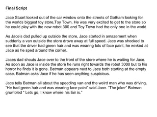 Final Script 
Jace Stuart looked out of the car window onto the streets of Gotham looking for 
the worlds biggest toy store,Toy Town. He was very excited to get to the store so 
he could play with the new robot 300 and Toy Town had the only one in the world. 
As Jace’s dad pulled up outside the store, Jace started in amazement when 
suddenly a van outside the store drove away at full speed. Jace was shocked to 
see that the driver had green hair and was wearing lots of face paint, he winked at 
Jace as he sped around the corner. 
Jaces dad shouts Jace over to the front of the store where he is waiting for Jace. 
As soon as Jace is inside the store he runs right towards the robot 3000 but to his 
horror he finds it is gone. Batman appears next to Jace both starting at the empty 
case. Batman asks Jace if he has seen anything suspicious. 
Jace tells Batman all about the speeding van and the weird man who was driving. 
“He had green hair and was wearing face paint” said Jace. “The joker” Batman 
grumbled “ Lets go, I know where his lair is.” 
 