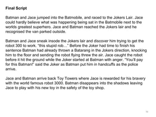 56 
Final Script 
Batman and Jace jumped into the Batmobile, and raced to the Jokers Lair. Jace 
could hardly believe what was happening being sat in the Batmobile next to the 
worlds greatest superhero. Jace and Batman reached the Jokers lair and he 
recognised the van parked outside. 
Batman and Jace sneak insode the Jokers lair and discover him trying to get the 
robot 300 to work. “this stupid rob…” Before the Joker had time to finish his 
sentence Batman had already thrown a Batarang in the Jokers direction, knocking 
him to the floor and sending the robot flying threw the air. Jace caught the robot 
before it hit the ground while the Joker started at Batman with anger. “You’ll pay 
for this Batman!” said the Joker as Batman put him in handcuffs as the police 
arrive. 
Jace and Batman arrive back Toy Towers where Jace is rewarded for his bravery 
with the world famous robot 3000. Batman disappears into the shadows leaving 
Jace to play with his new toy in the safety of the toy shop. 
