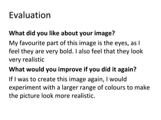 Evaluation 
What did you like about your image? 
My favourite part of this image is the eyes, as I 
feel they are very bold. I also feel that they look 
very realistic 
What would you improve if you did it again? 
If I was to create this image again, I would 
experiment with a larger range of colours to make 
the picture look more realistic. 
 