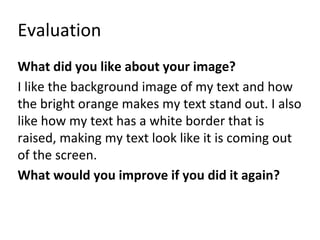 Evaluation 
What did you like about your image? 
I like the background image of my text and how 
the bright orange makes my text stand out. I also 
like how my text has a white border that is 
raised, making my text look like it is coming out 
of the screen. 
What would you improve if you did it again? 
 