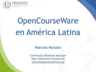 OpenCourseWare
en América Latina
Marcela Morales
Community Relations Manager
Open Education Consortium
marcela@oeconsortium.org
 