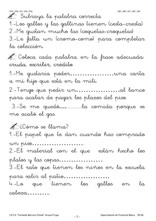 cra, cre, cri, cro, cru                                                  car, cer, cir, cor, cur

     Subraya la palabra correcta
1.-Los gallos y las gallinas tienen (cesta-cresta)
2.-Me gustan mucho las (coquetas-croquetas)
3.-Le falta un (cromo-como) para completar
la colección.
    Coloca cada palabra en la frase adecuada:
cruda, escribir, crédito
1.-Me gustaría poder………………una carta
a mi hijo que está en la mili.
2.-Tengo que pedir un………………al banco
para acabar de pagar los plazos del piso.
 3.-Se me quedó..................la comida porque se
me acabó el gas.
    ¿Cómo se llama?
1.-El papel que te dan cuando has comprado
un piso………………….
2.-El material con el que están hecho los
platos y las copas………………
3.-El rato que tienen los niños en la escuela
para salir al patio……………….
4.-Lo que tienen los gallos en la
cabeza……….

C.E.P.A. “Fernando Marrero Puliodo” Arucas-Firgas         Departamento de Formación Básica   05-06
                                                    -3-
 